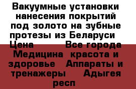 Вакуумные установки нанесения покрытий под золото на зубные протезы из Беларуси › Цена ­ 100 - Все города Медицина, красота и здоровье » Аппараты и тренажеры   . Адыгея респ.